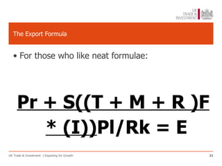 The Export Formula


   • For those who like neat formulae:




     Pr + S((T + M + R )F
        * (I))Pl/Rk = E
UK Trade & Investment | Exporting for Growth   21
 