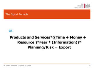 The Export Formula




        or:
         Products and Services*((Time + Money +
             Resource )*Fear * (Information))*
                  Planning/Risk = Export



UK Trade & Investment | Exporting for Growth      22
 