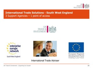 International Trade Solutions - South West England
   3 Support Agencies – 1 point of access




                                               International Trade Adviser

UK Trade & Investment | Exporting for Growth                                 27
 