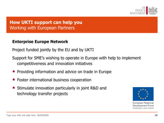 How UKTI support can help you
   Working with European Partners


     Enterprise Europe Network
     Project funded jointly by the EU and by UKTI
     Support for SME’s wishing to operate in Europe with help to implement
       competitiveness and innovation initiatives

         Providing information and advice on trade in Europe

         Foster international business cooperation

         Stimulate innovation particularly in joint R&D and
          technology transfer projects




Type your title and date here 00/00/0000                                     28
 
