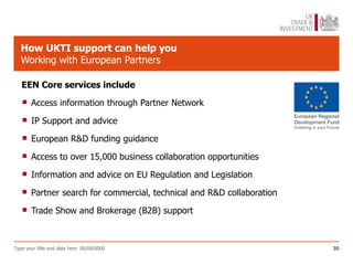 How UKTI support can help you
   Working with European Partners

   EEN Core services include

    Access information through Partner Network
    IP Support and advice
    European R&D funding guidance
    Access to over 15,000 business collaboration opportunities
    Information and advice on EU Regulation and Legislation
    Partner search for commercial, technical and R&D collaboration
    Trade Show and Brokerage (B2B) support

Type your title and date here 00/00/0000                              30
 