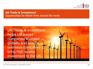 UK Trade & Investment
   Opportunities for British firms around the world




      UK Trade & Investment
      helps UK-based
      companies succeed
      globally and assists
      overseas companies to
      bring high quality
      investment to the UK.

UK Trade & Investment | Exporting for Growth          32
 