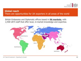 Global reach
   There are opportunities for UK exporters in all areas of the world

   British Embassies and Diplomatic offices based in 96 markets, with
   2,400 UKTI staff that offer local, in-market knowledge and expertise.




UK Trade & Investment | Exporting for Growth                               33
 