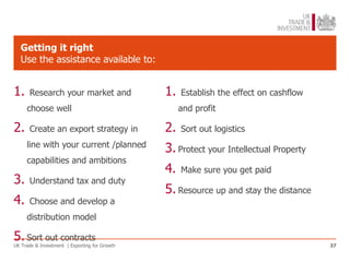 Getting it right
   Use the assistance available to:


1.    Research your market and                 1.   Establish the effect on cashflow
     choose well                                    and profit

2.    Create an export strategy in             2.   Sort out logistics
     line with your current /planned
                                               3. Protect your Intellectual Property
     capabilities and ambitions
                                               4.   Make sure you get paid
3.    Understand tax and duty
                                               5. Resource up and stay the distance
4.    Choose and develop a
     distribution model

5. Sort out contracts
UK Trade & Investment | Exporting for Growth                                           37
 