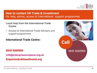How to contact UK Trade & Investment
   For help, advice, access to International support programmes

   Local help from the International Trade
     Centre
   • Access to International Trade Advisers and
     support programmes

   International Trade Centre:
                                                  Call
   0845 6060969                                      0845 6060969
   info@enterpriseeuropesw.org.uk
   Enquiries@uktisouthwest.org


UK Trade & Investment | Exporting for Growth                        39
 