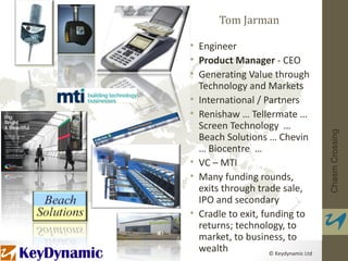 Tom Jarman

• Engineer
• Product Manager - CEO
• Generating Value through
  Technology and Markets
• International / Partners
• Renishaw … Tellermate …
  Screen Technology …




                                       Chasm Crossing
  Beach Solutions … Chevin
  … Biocentre …
• VC – MTI
• Many funding rounds,
  exits through trade sale,
  IPO and secondary
• Cradle to exit, funding to
  returns; technology, to
  market, to business, to
  wealth            © Keydynamic Ltd
 