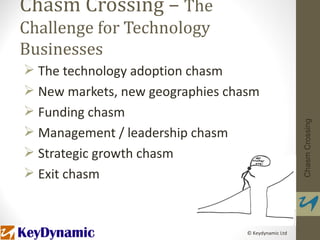 Chasm Crossing – The
Challenge for Technology
Businesses
 The technology adoption chasm
 New markets, new geographies chasm
 Funding chasm




                                                     Chasm Crossing
 Management / leadership chasm
 Strategic growth chasm
 Exit chasm



                                  © Keydynamic Ltd
 