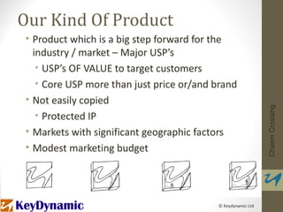 Our Kind Of Product
• Product which is a big step forward for the
  industry / market – Major USP’s
   • USP’s OF VALUE to target customers
   • Core USP more than just price or/and brand
• Not easily copied




                                                             Chasm Crossing
   • Protected IP
• Markets with significant geographic factors
• Modest marketing budget




                                          © Keydynamic Ltd
 