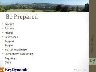 Be Prepared
•   Product
•   Partners
•   Pricing
•   References




                                                 Chasm Crossing
•   Support
•   Supply
•   Market knowledge
•   Competitive positioning
•   Targeting
•   Goals

                              © Keydynamic Ltd
 