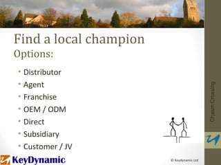 Find a local champion
Options:
• Distributor
• Agent




                                           Chasm Crossing
• Franchise
• OEM / ODM
• Direct
• Subsidiary
• Customer / JV
                        © Keydynamic Ltd
 