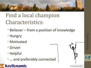 Find a local champion
Characteristics:
• Believer – from a position of knowledge
• Hungry




                                                         Chasm Crossing
• Motivated
• Driven
• Helpful
• … and preferably connected
                                      © Keydynamic Ltd
 