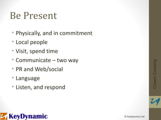Be Present
• Physically, and in commitment
• Local people
• Visit, spend time
• Communicate – two way




                                                     Chasm Crossing
• PR and Web/social
• Language
• Listen, and respond



                                  © Keydynamic Ltd
 
