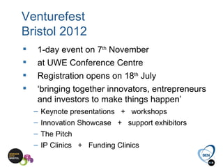 Venturefest
Bristol 2012
    1-day event on 7th November
    at UWE Conference Centre
    Registration opens on 18th July
    ‘bringing together innovators, entrepreneurs
     and investors to make things happen’
    – Keynote presentations + workshops
    – Innovation Showcase + support exhibitors
    – The Pitch
    – IP Clinics + Funding Clinics
 