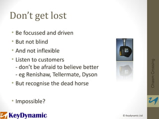 Don’t get lost
• Be focussed and driven
• But not blind
• And not inflexible
• Listen to customers




                                                           Chasm Crossing
  - don’t be afraid to believe better
  - eg Renishaw, Tellermate, Dyson
• But recognise the dead horse

• Impossible?

                                        © Keydynamic Ltd
 