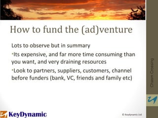 How to fund the (ad)venture
Lots to observe but in summary
•Its expensive, and far more time consuming than
you want, and very draining resources




                                                              Chasm Crossing
•Look to partners, suppliers, customers, channel
before funders (bank, VC, friends and family etc)




                                           © Keydynamic Ltd
 