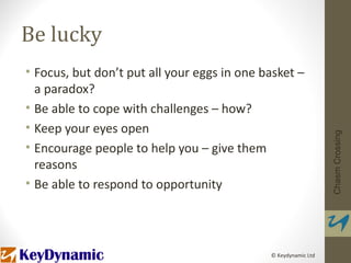 Be lucky
• Focus, but don’t put all your eggs in one basket –
  a paradox?
• Be able to cope with challenges – how?
• Keep your eyes open




                                                                Chasm Crossing
• Encourage people to help you – give them
  reasons
• Be able to respond to opportunity




                                             © Keydynamic Ltd
 