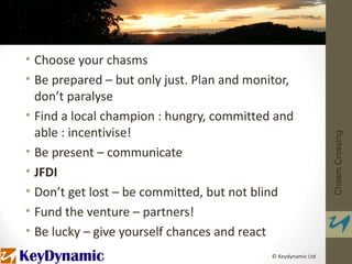 • Choose your chasms
• Be prepared – but only just. Plan and monitor,
  don’t paralyse
• Find a local champion : hungry, committed and
  able : incentivise!




                                                               Chasm Crossing
• Be present – communicate
• JFDI
• Don’t get lost – be committed, but not blind
• Fund the venture – partners!
• Be lucky – give yourself chances and react
                                            © Keydynamic Ltd
 