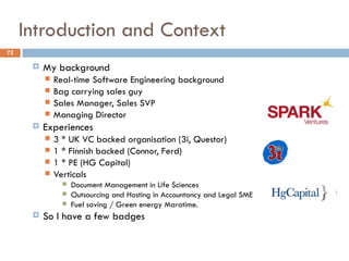 Introduction and Context
72

         My background
             Real-time Software Engineering background
             Bag carrying sales guy
             Sales Manager, Sales SVP
             Managing Director
         Experiences
             3 * UK VC backed organisation (3i, Questor)
             1 * Finnish backed (Connor, Ferd)
             1 * PE (HG Capital)
             Verticals
                   Document Management in Life Sciences
                   Outsourcing and Hosting in Accountancy and Legal SME
                   Fuel saving / Green energy Maratime.
         So I have a few badges
 