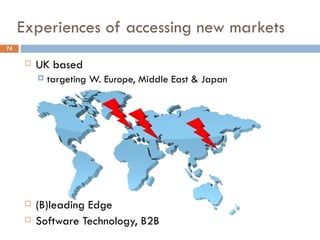 Experiences of accessing new markets
74

         UK based
             targeting W. Europe, Middle East & Japan




         (B)leading Edge
         Software Technology, B2B
 
