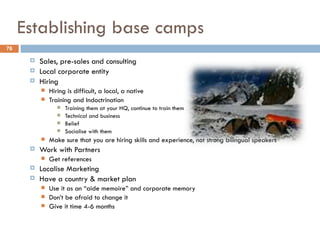 Establishing base camps
76

         Sales, pre-sales and consulting
         Local corporate entity
         Hiring
             Hiring is difficult, a local, a native
             Training and Indoctrination
                    Training them at your HQ, continue to train them
                    Technical and business
                    Belief
                    Socialise with them
             Make sure that you are hiring skills and experience, not strong bilingual speakers
         Work with Partners
             Get references
         Localise Marketing
         Have a country & market plan
             Use it as an “aide memoire” and corporate memory
             Don’t be afraid to change it
             Give it time 4-6 months
 