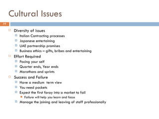 Cultural Issues
77

        Diversity of issues
            Italian Contracting processes
            Japanese entertaining
            UAE partnership promises
            Business ethics – gifts, bribes and entertaining
        Effort Required
            Pacing your self
            Quarter ends, Year ends
            Marathons and sprints
        Success and Failure
            Have a medium  term view
            You need pockets
            Expect the first foray into a market to fail
                Failure will help you learn and focus
            Manage the joining and leaving of staff professionally
 