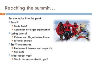 Reaching the summit…
79


      So you make it to the peak…
      Result?
         Trade Sale?
         Acquisition by larger organisation
      Losing   control
         Cultural and Organisational issues
         Loyalties change
      Staff   departures
         Professional, humane and respectful
         Fast exits
      What     about you?
           Should I or stay or should I go ?
 