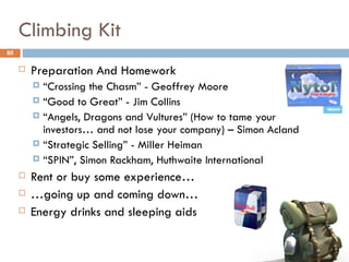 Climbing Kit
80

        Preparation And Homework
          “Crossing the Chasm” - Geoffrey Moore
          “Good to Great” - Jim Collins
          “Angels, Dragons and Vultures” (How to tame your
           investors… and not lose your company) – Simon Acland
          “Strategic Selling” - Miller Heiman
          “SPIN”, Simon Rackham, Huthwaite International

        Rent or buy some experience…
        …going up and coming down…
        Energy drinks and sleeping aids
 