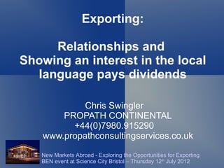 Exporting:

     Relationships and
Showing an interest in the local
  language pays dividends

           Chris Swingler
       PROPATH CONTINENTAL
         +44(0)7980.915290
   www.propathconsultingservices.co.uk

   New Markets Abroad - Exploring the Opportunities for Exporting
   BEN event at Science City Bristol – Thursday 12th July 2012
 