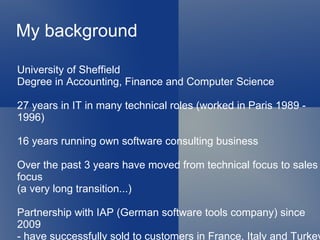 My background

University of Sheffield
Degree in Accounting, Finance and Computer Science

27 years in IT in many technical roles (worked in Paris 1989 -
1996)

16 years running own software consulting business

Over the past 3 years have moved from technical focus to sales
focus
(a very long transition...)

Partnership with IAP (German software tools company) since
2009
- have successfully sold to customers in France, Italy and Turkey
 