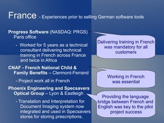 France - Experiences prior to selling German software tools
Progress Software (NASDAQ: PRGS)
  Paris office
                                          Delivering training in French
   - Worked for 5 years as a technical       was mandatory for all
     consultant delivering technical               customers
     training in French across France
     and twice in Africa
CNAF - French National Child &
  Family Benefits – Clermont-Ferrand
                                               Working in French
   - Project work all in French                 was essential
Phoenix Engineering and Specsavers
  Optical Group – Lyon & Eastleigh
                                            Providing the language
   - Translation and Interpretation for   bridge between French and
      Document Imaging system now         English was key to the pilot
      integrated and used in Specsavers         project success
      stores for storing prescriptions.
 