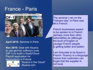 France - Paris
                                      The seminar I ran on the
                                      “Volcano day” in Paris was
                                      all in French.

                                      French businesses expect
                                      to be spoken to in French
                                      perhaps more than other
                                      nationalities do (although
April 2010: Seminar in Paris          the level of English of
                                      younger French people
Nov 2010: Deal with Atuana            is getting better and better).
to use german software tools
(OF-1) to build a SaaS/Cloud          I am fortunate to be fluent in
Payroll application for               French. Fluency in a language
accountants in France                 means that customers can
              “Atuana in the Cloud”   forget that the supplier is
               Atuana.com             not local.
 