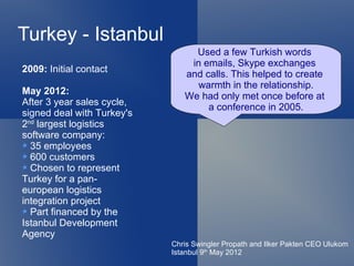 Turkey - Istanbul
                                 Used a few Turkish words
                                in emails, Skype exchanges
2009: Initial contact
                               and calls. This helped to create
                                  warmth in the relationship.
May 2012:
                               We had only met once before at
After 3 year sales cycle,
                                    a conference in 2005.
signed deal with Turkey's
2nd largest logistics
software company:
  35 employees
  600 customers
  Chosen to represent
Turkey for a pan-
european logistics
integration project
  Part financed by the
Istanbul Development
Agency
                            Chris Swingler Propath and Ilker Pakten CEO Ulukom
                            Istanbul 9th May 2012
 