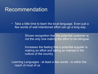 Recommendation

  
      Take a little time to learn the local language. Even just a
      few words of well intentioned effort can go a long way.

              Shows recognition that the potential customer is
              not the only one making the effort to be bilingual.

              Increases the feeling that a potential supplier is
              making an effort and taking an interest in the
              culture of the country.

  Learning Languages - at least a few words - is within the
    reach of most of us
 