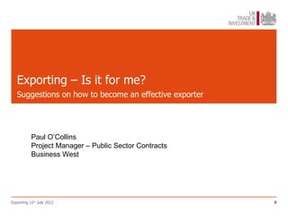 Exporting – Is it for me?
   Suggestions on how to become an effective exporter




           Paul O’Collins
           Project Manager – Public Sector Contracts
           Business West




Exporting 12th July 2012                                9
 