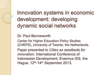 Innovation systems in economic
development: developing
dynamic social networks
Dr. Paul Benneworth
Center for Higher Education Policy Studies
(CHEPS), University of Twente, the Netherlands.
Paper presented to Cities as seedbeds for
innovation, International Conference of
Indonesian Development, Erasmus ISS, the
Hague, 12th-14th September 2013.
 