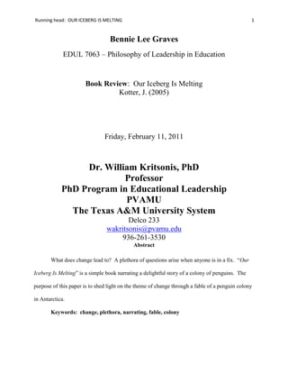 Bennie Lee Graves<br />EDUL 7063 – Philosophy of Leadership in Education<br />Book Review:  Our Iceberg Is Melting<br />Kotter, J. (2005)<br />Friday, February 11, 2011<br />Dr. William Kritsonis, PhD<br />Professor<br />PhD Program in Educational Leadership<br />PVAMU<br />The Texas A&M University System<br />Delco 233<br />wakritsonis@pvamu.edu<br />936-261-3530<br />Abstract<br />What does change lead to?  A plethora of questions arise when anyone is in a fix.  “Our Iceberg Is Melting” is a simple book narrating a delightful story of a colony of penguins.  The purpose of this paper is to shed light on the theme of change through a fable of a penguin colony in Antarctica.<br />Keywords:  change, plethora, narrating, fable, colony<br />“It is not the strongest of the species that survive, nor the most intelligent, but the ones most responsive to change.”  Heraclitus, Greek Philosopher <br /> About five years ago Ketter released a book entitled, “Our Iceberg is Melting”.  The book is a great fable about working and living in an ever changing society.  This enchanting story about a penguin colony in Antarctica exemplifies important truths about how deal with the issue of postmodern view of change.  Faced with certain tragedy Kotter illustrates how the penguins, identified the problem, created urgency, developed a team-building structure and stepped outside the box.  Fred the main character notices a problem that might destroy the lives of many penguins that live in the colony.  However, he does not have a position on the Group of Ten Council or the reputation to request time to speak at the town meeting.  If he was allowed to speak at the town meeting, he would not be taken seriously.  Meanwhile, Fred ponders how he could get the Leadership Council to listen and to buy into the problem without embarrassing himself and ruining his reputation (Kotter, 2005).<br />According to Knight (2007) the penguins are living happily on their iceberg as they have done for many years. Then one curious penguin discovers a potentially devastating problem threatening their home - and pretty much no one listens to him. The characters in this fable are like people we recognize, even ourselves. The story is one of resistance to change and heroic action, confusion and insight, seemingly intractable obstacles and the most clever tactics for dealing with those obstacles. <br />Two of the birds on the Leadership Council loved to debate the validity of any statistics.  And they loved to debate for hours and hours and hours and hours.  These two were the more vocal advocates lobbing for longer meeting. (p.22)<br />It is a story that is occurring in different forms around us today - but the penguins handle change a great deal better than most of us.  After all, this particular colony is a very close colony.  Yet, Fred gains the help of fellow penguins Alice, Louis, and Buddy his first support and cheering squad of penguins.  “Buddy produced the bottle.  It was clearly broken from ice that had grown too big to fit inside.  I’m convinced, Buddy told them” (Kotter, 2005, p. 41).  Fred, had a vision that no other penguin saw; this made him the newest laughing stock of the penguin community. The visionary (Fred) discovered the disastrous problem could only highlight the problem and provide the evidence needed to show the threat is real, but he lacked the solutions needed to assist the colony.<br />Even though the story is simple and easy to read, the morals and ideals are mentioned has a universal reach.  First, they gather a team of efficient thinkers.  Another two penguins, namely, Buddy and Professor join them.  The set of five penguins are considered a good team as each of them has a unique quality.  “It is a reasonable question, the Head Penguin said, Look at the five of us, Professor.  Define the challenge clearly.  Make a list in your mind of each of our strengths.  Deduce an answer to your own question” (Kotter, 2005 p. 48).  Kotter infuses his eight principles of problem solving in his story.  For example:<br />,[object Object]