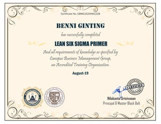 BENNI GINTING
has successfully completed
LEAN SIX SIGMA PRIMER
And all requirements of knowledge as specified by
Canopus Business Management Group,
an Accredited Training Organization.
August-19
Certificate No. CBMG1620NB1228
Nilakanta Srinivasan
Principal & Master Black Belt
 