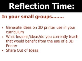 Reflection Time:
In your small groups........
• Generate ideas on 3D printer use in your
curriculum
• What lessons/ideas/do you currently teach
that would benefit from the use of a 3D
Printer
• Share Out of Ideas
 