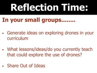 Reflection Time:
In your small groups........
• Generate ideas on exploring drones in your
curriculum
• What lessons/ideas/do you currently teach
that could explore the use of drones?
• Share Out of Ideas
 