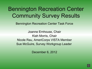 Bennington Recreation Center
 Community Survey Results
  Bennington Recreation Center Task Force

           Joanne Ernhouse, Chair
              Kiah Morris, Chair
   Nicole Rau, AmeriCorps VISTA Member
   Sue McGuire, Survey Workgroup Leader

             December 6, 2012
 