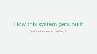 17
How this system gets built
(and what we learned building it)
 