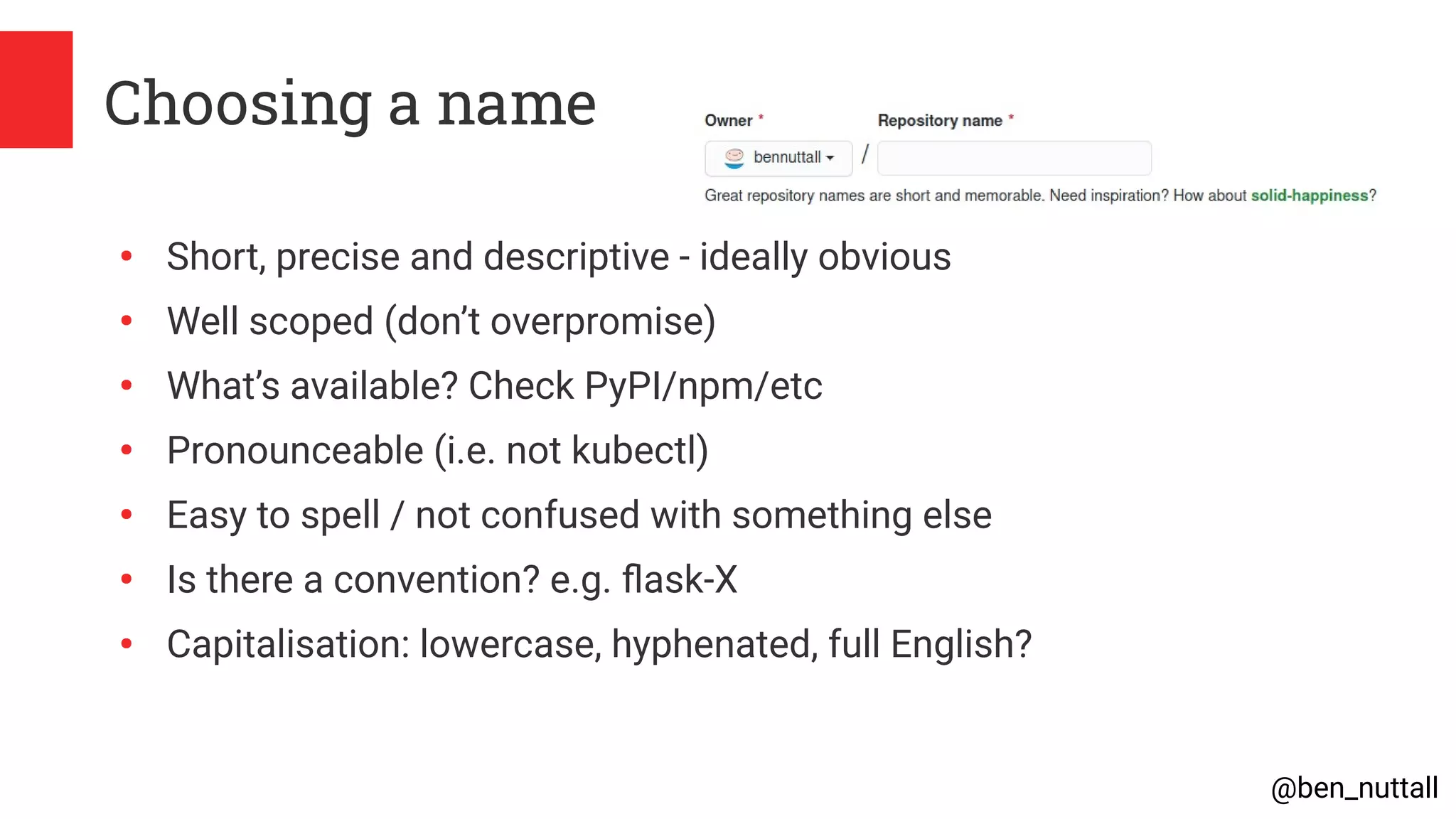 @ben_nuttall
Choosing a name
●
Short, precise and descriptive - ideally obvious
●
Well scoped (don’t overpromise)
●
What’s available? Check PyPI/npm/etc
●
Pronounceable (i.e. not kubectl)
●
Easy to spell / not confused with something else
●
Is there a convention? e.g. flask-X
●
Capitalisation: lowercase, hyphenated, full English?
 