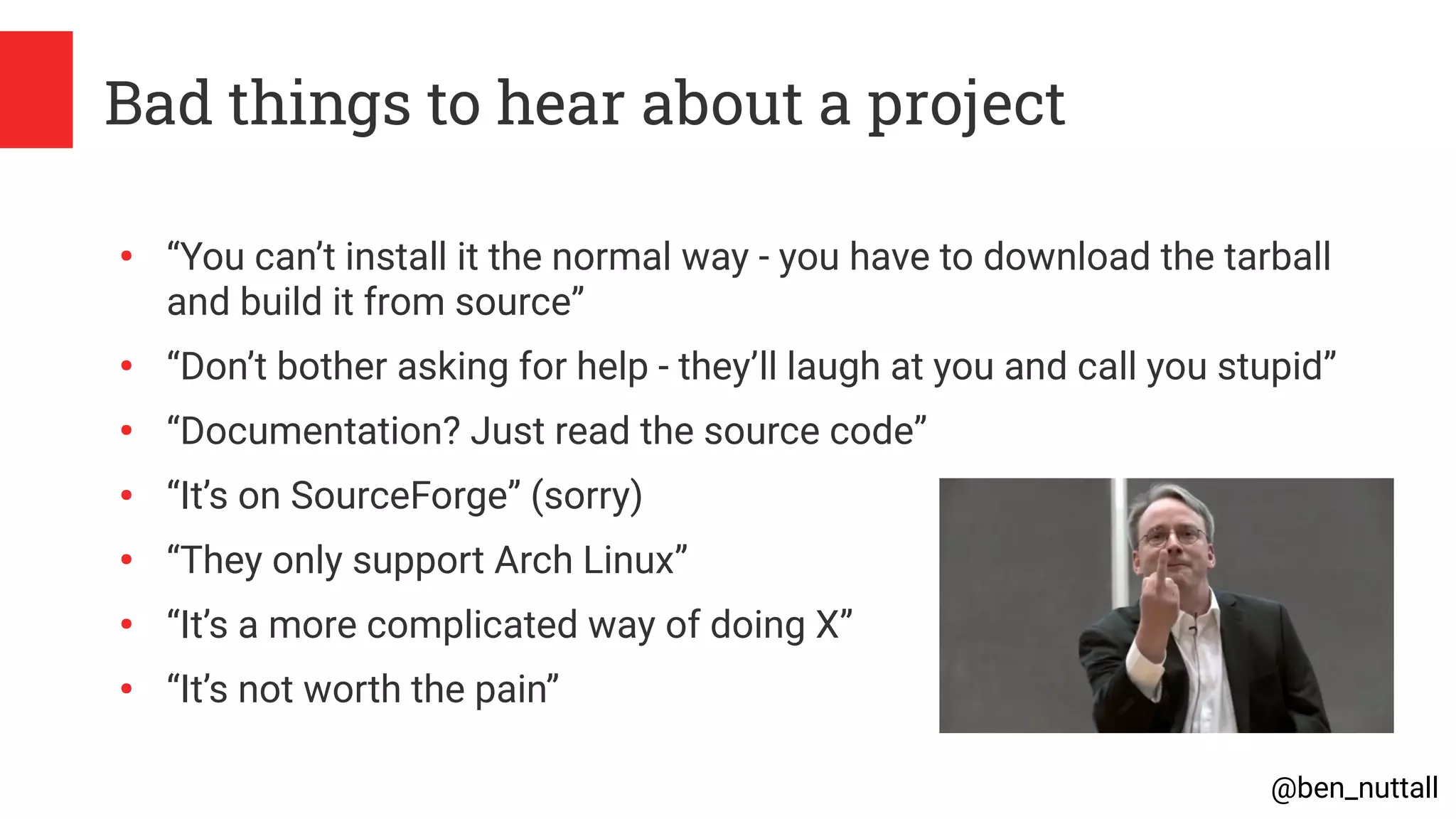 @ben_nuttall
Bad things to hear about a project
●
“You can’t install it the normal way - you have to download the tarball
and build it from source”
●
“Don’t bother asking for help - they’ll laugh at you and call you stupid”
●
“Documentation? Just read the source code”
●
“It’s on SourceForge” (sorry)
●
“They only support Arch Linux”
●
“It’s a more complicated way of doing X”
●
“It’s not worth the pain”
 