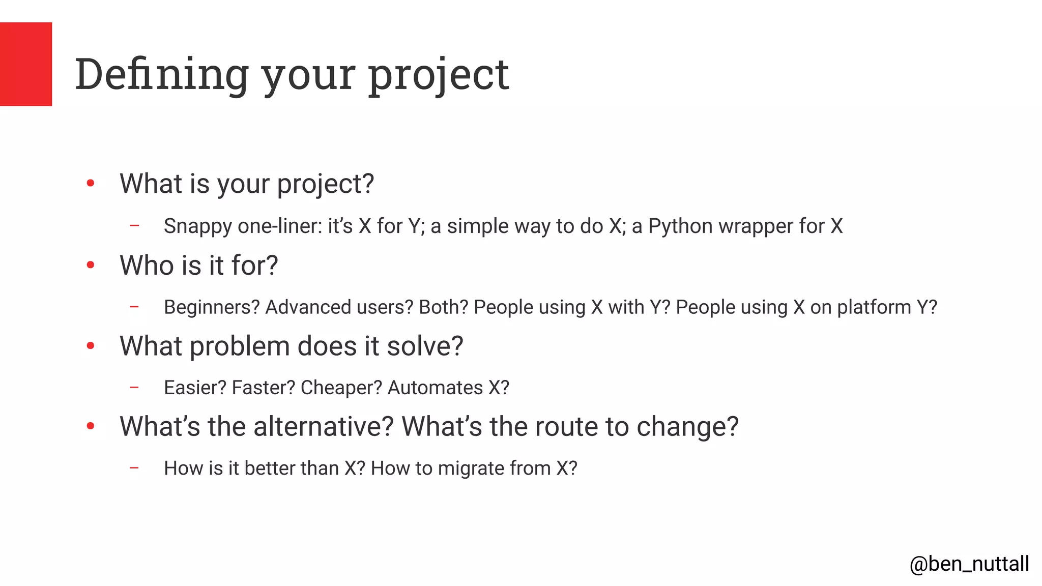 @ben_nuttall
Defining your project
●
What is your project?
– Snappy one-liner: it’s X for Y; a simple way to do X; a Python wrapper for X
●
Who is it for?
– Beginners? Advanced users? Both? People using X with Y? People using X on platform Y?
●
What problem does it solve?
– Easier? Faster? Cheaper? Automates X?
●
What’s the alternative? What’s the route to change?
– How is it better than X? How to migrate from X?
 