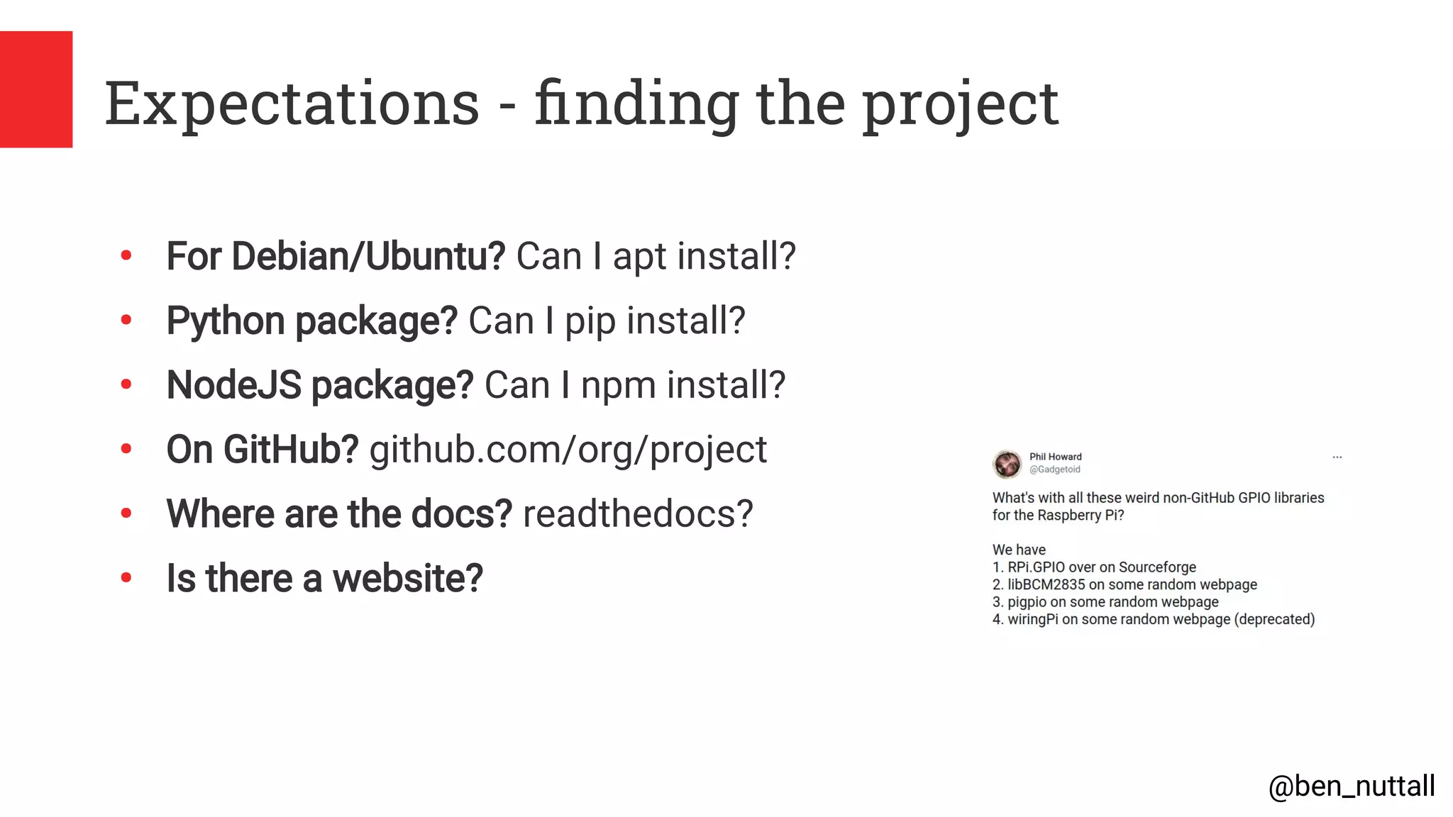 @ben_nuttall
Expectations - finding the project
●
For Debian/Ubuntu? Can I apt install?
●
Python package? Can I pip install?
●
NodeJS package? Can I npm install?
●
On GitHub? github.com/org/project
●
Where are the docs? readthedocs?
●
Is there a website?
 