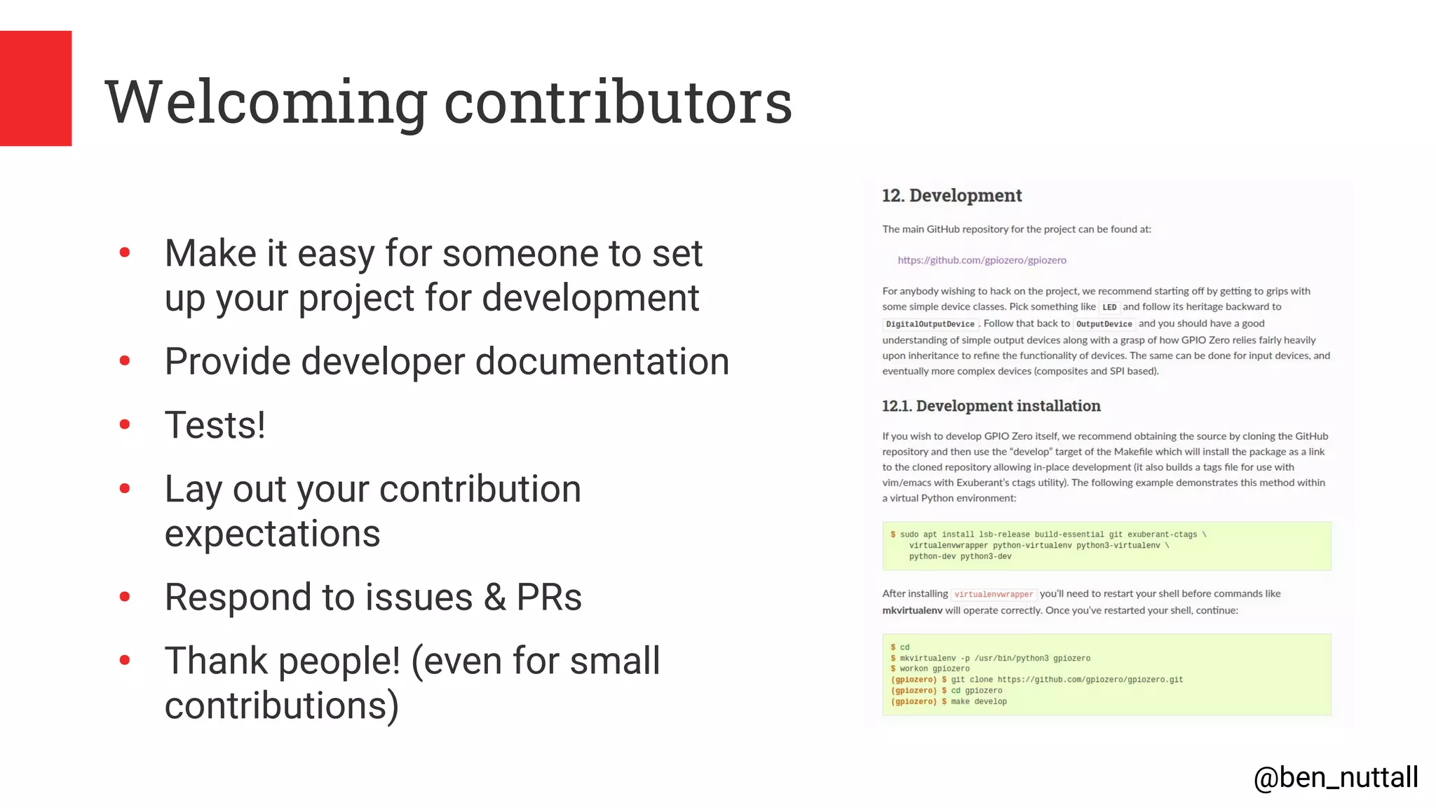@ben_nuttall
Welcoming contributors
●
Make it easy for someone to set
up your project for development
●
Provide developer documentation
●
Tests!
●
Lay out your contribution
expectations
●
Respond to issues & PRs
●
Thank people! (even for small
contributions)
 