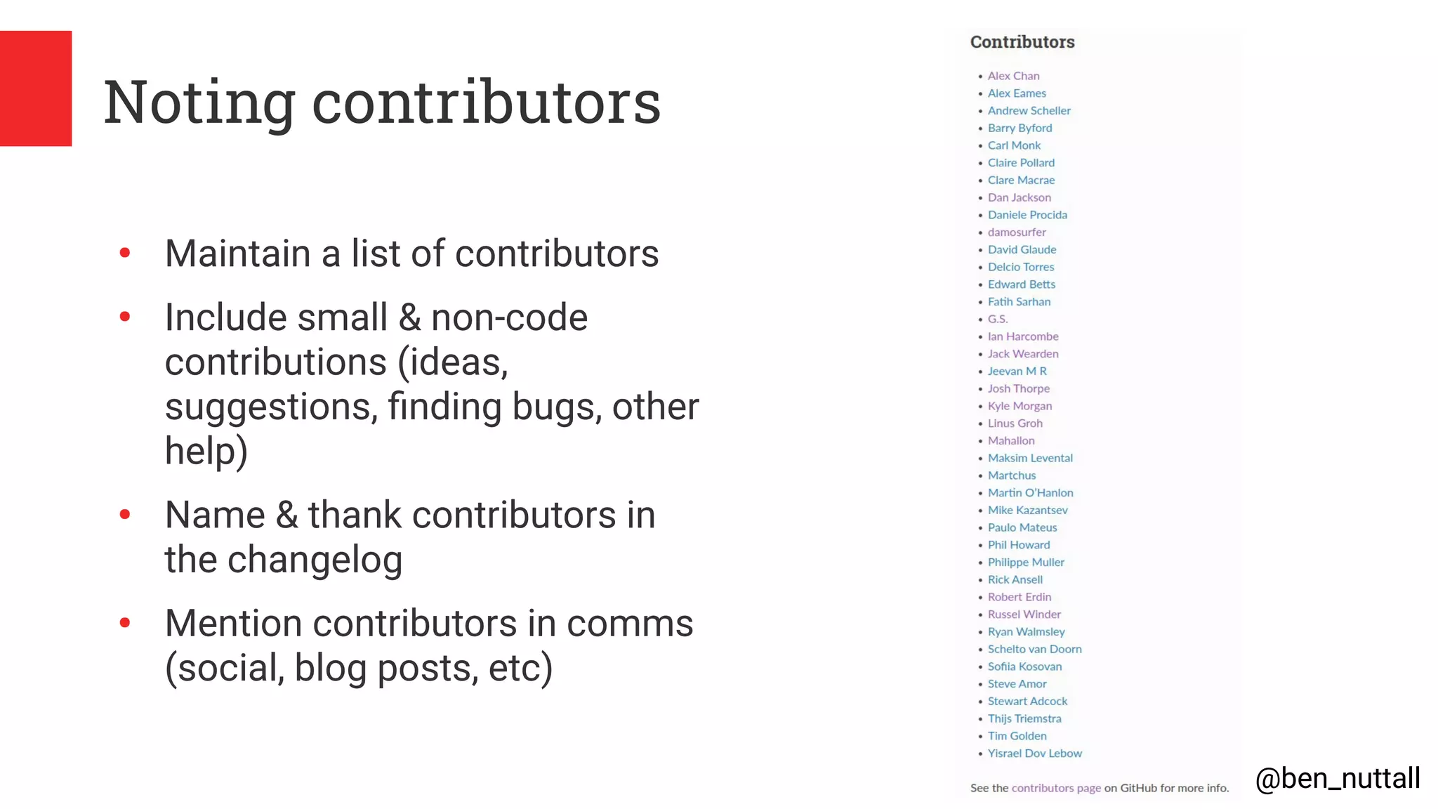 @ben_nuttall
Noting contributors
●
Maintain a list of contributors
●
Include small & non-code
contributions (ideas,
suggestions, finding bugs, other
help)
●
Name & thank contributors in
the changelog
●
Mention contributors in comms
(social, blog posts, etc)
 
