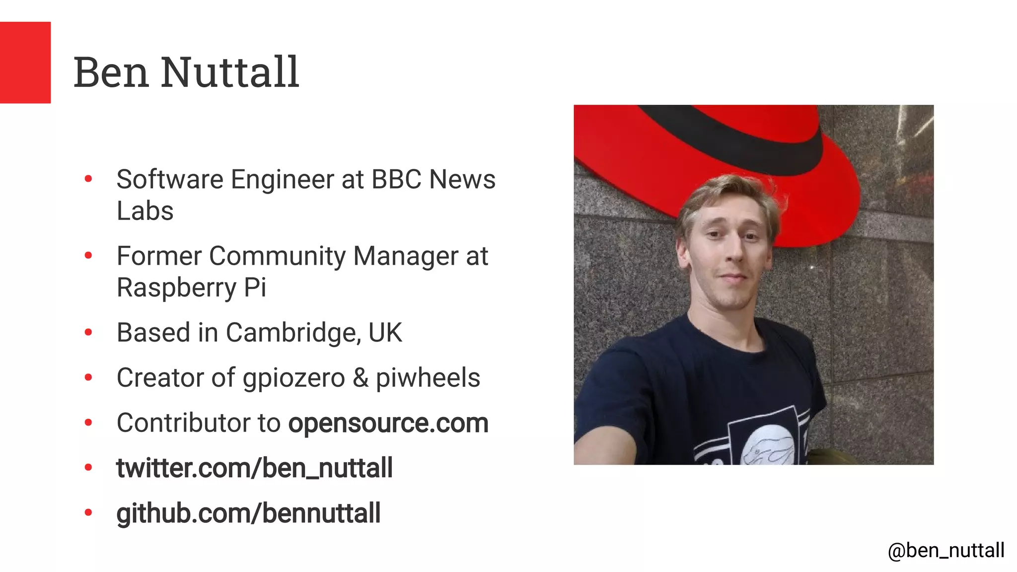 @ben_nuttall
Ben Nuttall
●
Software Engineer at BBC News
Labs
●
Former Community Manager at
Raspberry Pi
●
Based in Cambridge, UK
●
Creator of gpiozero & piwheels
●
Contributor to opensource.com
●
twitter.com/ben_nuttall
●
github.com/bennuttall
 
