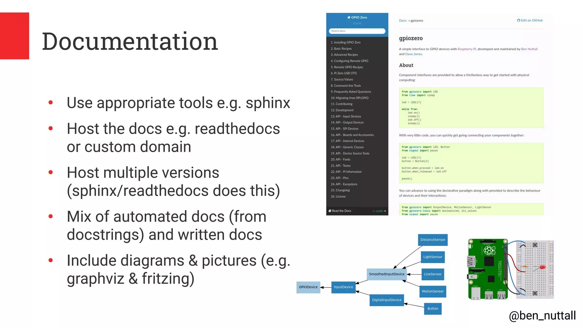 @ben_nuttall
Documentation
●
Use appropriate tools e.g. sphinx
●
Host the docs e.g. readthedocs
or custom domain
●
Host multiple versions
(sphinx/readthedocs does this)
●
Mix of automated docs (from
docstrings) and written docs
●
Include diagrams & pictures (e.g.
graphviz & fritzing)
 
