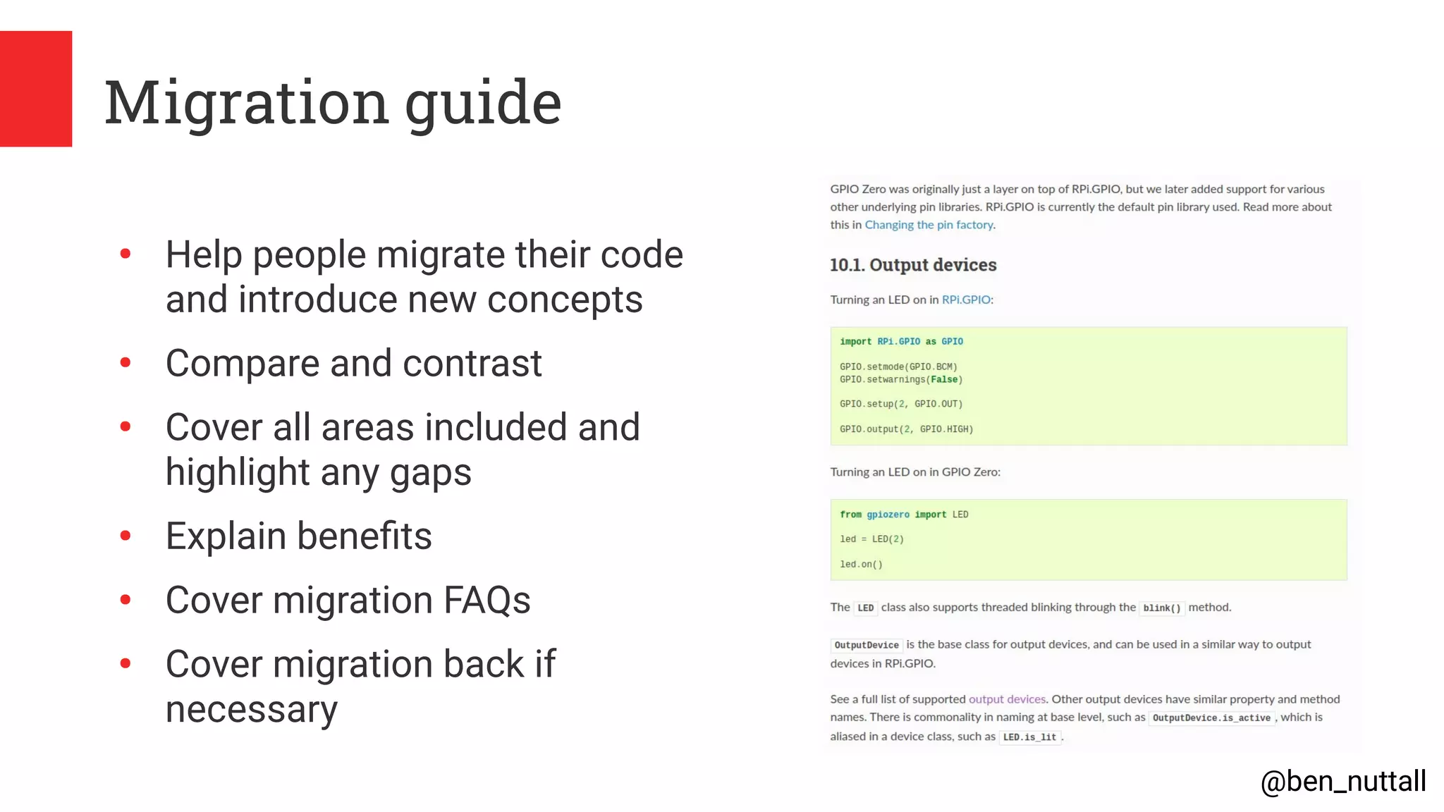 @ben_nuttall
Migration guide
●
Help people migrate their code
and introduce new concepts
●
Compare and contrast
●
Cover all areas included and
highlight any gaps
●
Explain benefits
●
Cover migration FAQs
●
Cover migration back if
necessary
 